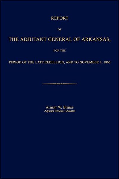 Report of the Adjutant General of Arkansas, for the Period of the Late Rebellion, and to November 1, 1866