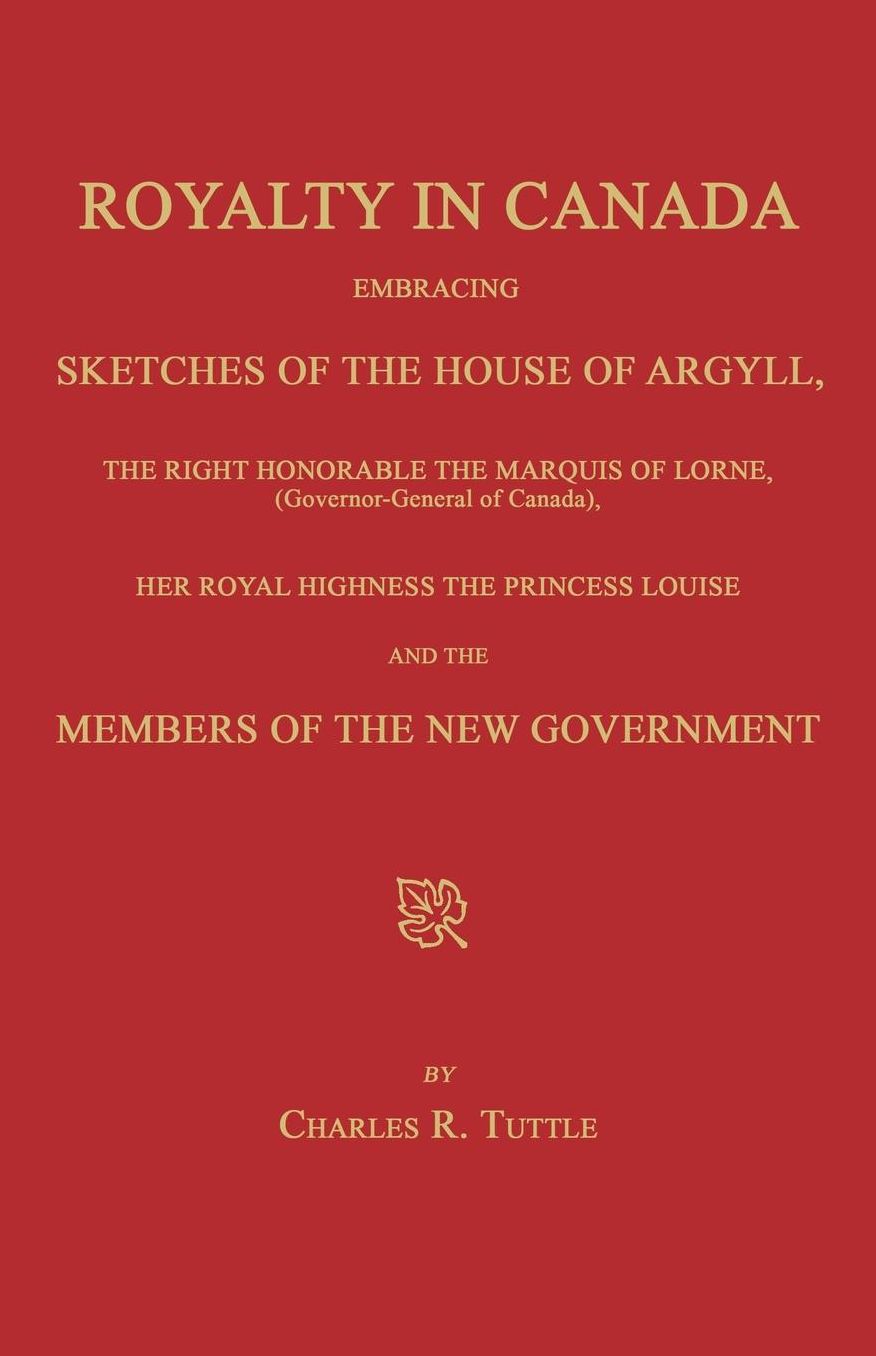 Royalty in Canada; Embracing Sketches of the House of Argyll, the Right Honorable the Marquis of Lorne (Governor-General of Canada), Her Royal Highness the Princess Louise and the Members of the New Government