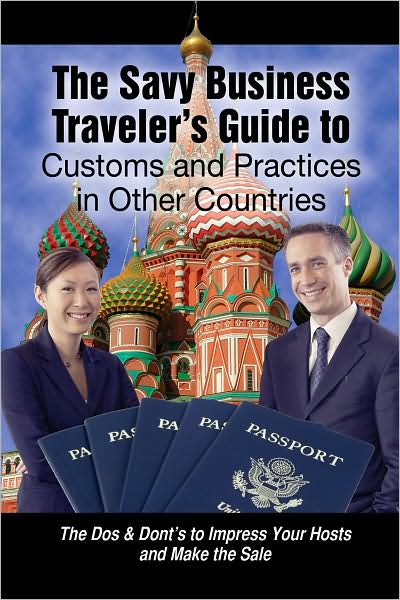 The Savvy Business Traveler's Guide to Customs and Practices in Other Countries: The Dos & Don'ts to Impress Your Hosts and Make the Sale
