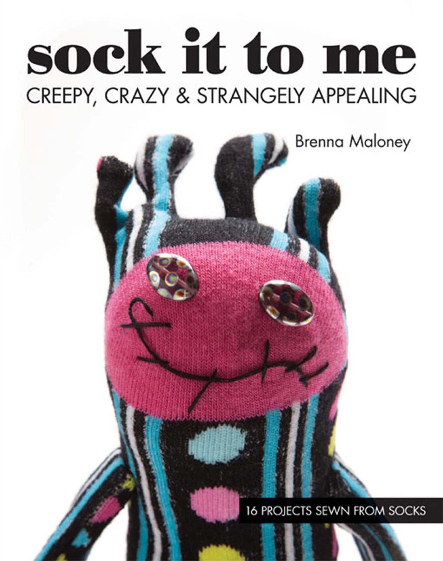 Sock It To Me: Creepy, Crazy & Strangely Appealing - 16 Projects Sewn from Socks