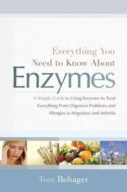 Everything You Need to Know About Enzymes: A Simple Guide to Using Enzymes to Treat Everything From Digestive Problems and Allergies to Migraines and Arthritis