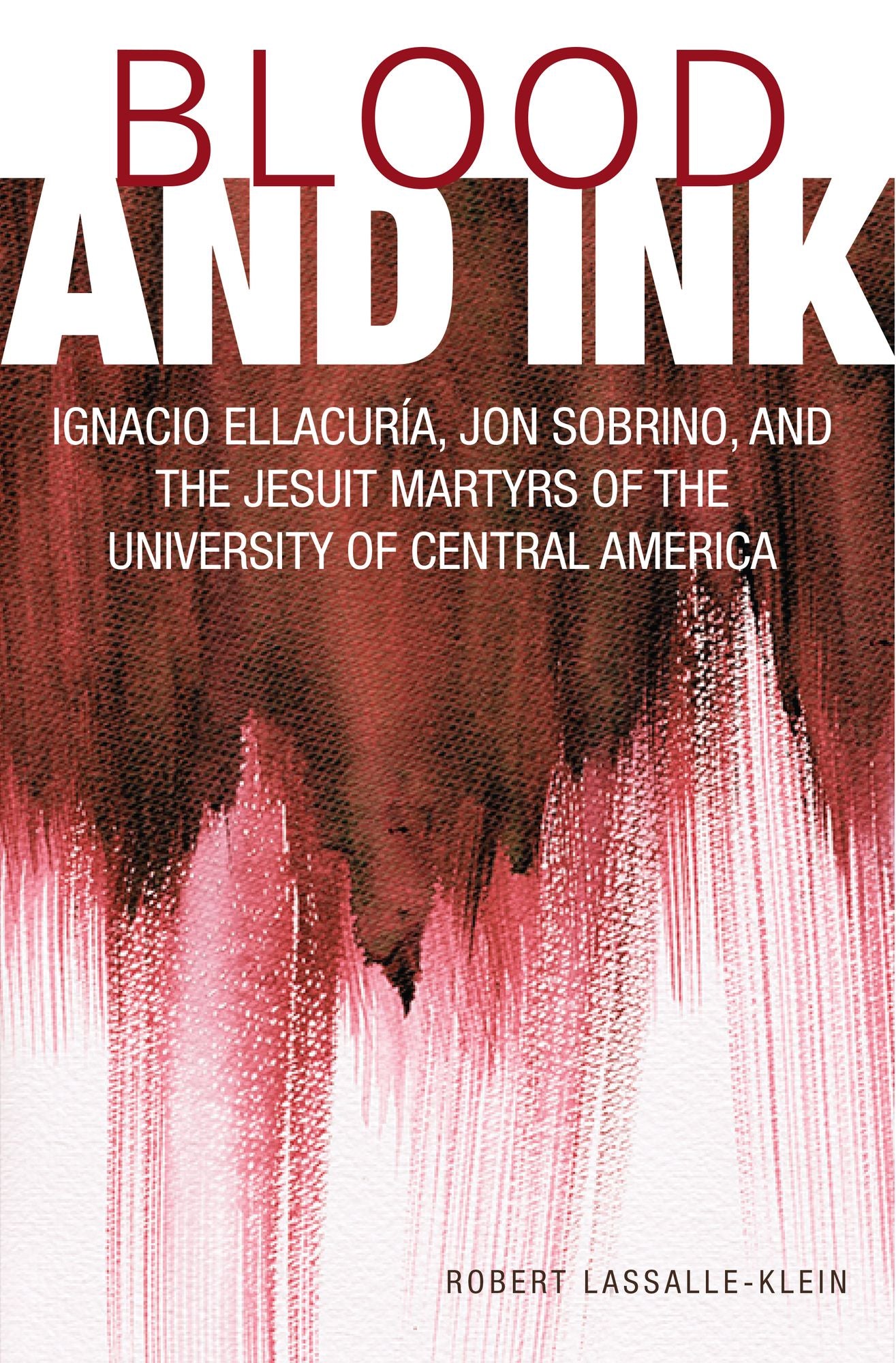Blood and Ink : Ignacio Ellacuria, Jon Sobrino, and the Jesuit Martyrs of the University of Central America