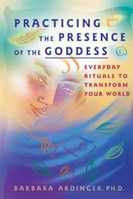 Practicing the Presence of the Goddess: Everyday Rituals to Transform Your World