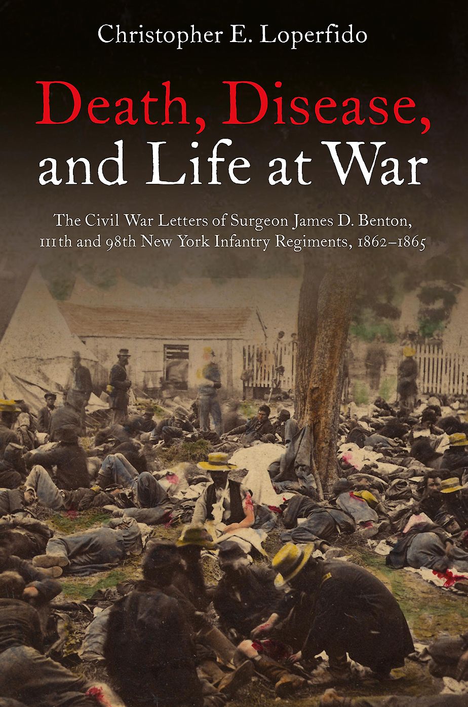 Death, Disease, and Life at War: The Civil War Letters of Surgeon James D. Benton, 111th and 98th New York Infantry Regiments, 1862-1865