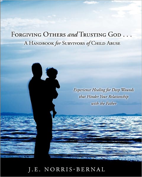 Forgiving Others And Trusting God . . . A Handbook For Survivors Of Child Abuse Experience Healing For Deep Wounds That Hinder Your Relationship With The Father