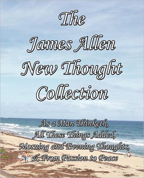 The James Allen New Thought Collection: As a Man Thinketh, All These Things Added, Morning and Evening Thoughts, & From Passion to Peace