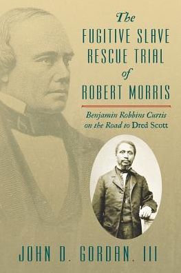 The Fugitive Slave Rescue Trial of Robert Morris : Benjamin Robbins Curtis on the Road to Dred Scott