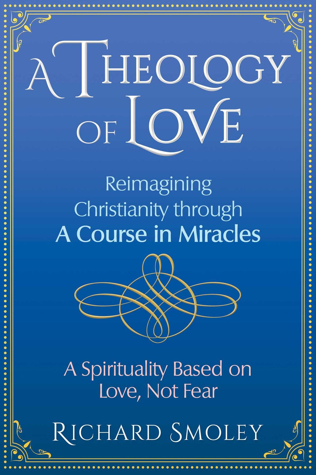 A Theology of Love : Reimagining Christianity Through a Course in Miracles: a Spirituality Based on Love, Not Fear