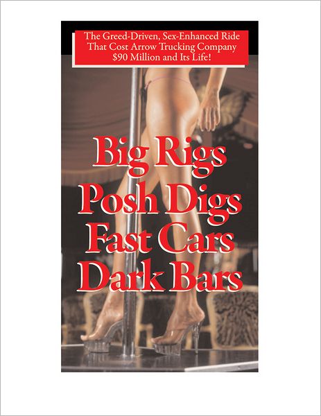 Big Rigs, Posh Digs, Fast Cars, Dark Bars!: The Greed-Driven, Sex-Enhanced Ride That Cost Arrow Trucking Company $90 Million and Its Life!