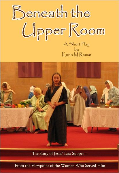 Beneath the Upper Room: A Short Play About Jesus' Last Supper-- from the Viewpoint of the Women Who Served Him