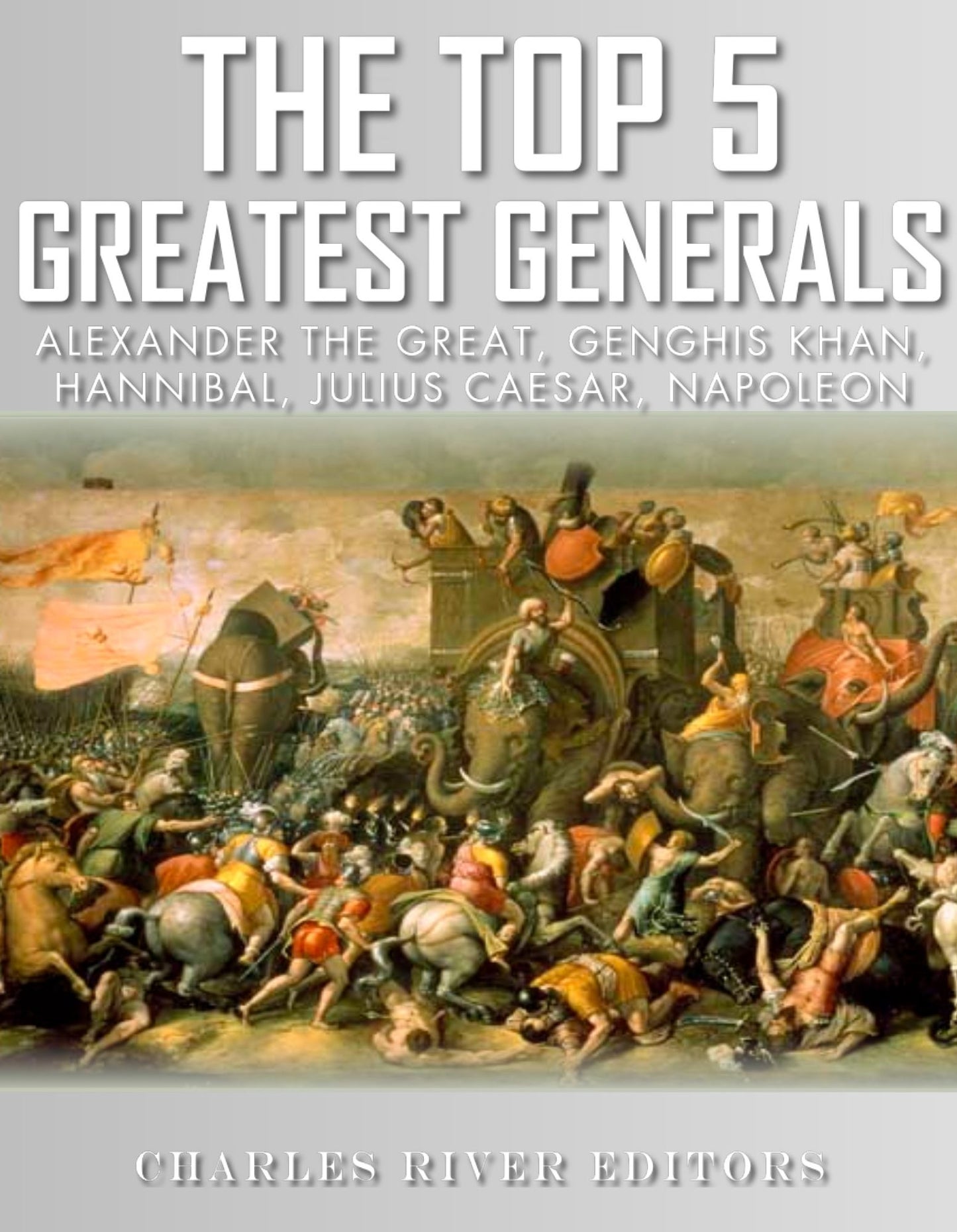 The Top 5 Greatest Generals: Alexander the Great, Hannibal, Julius Caesar, Genghis Khan, and Napoleon Bonaparte