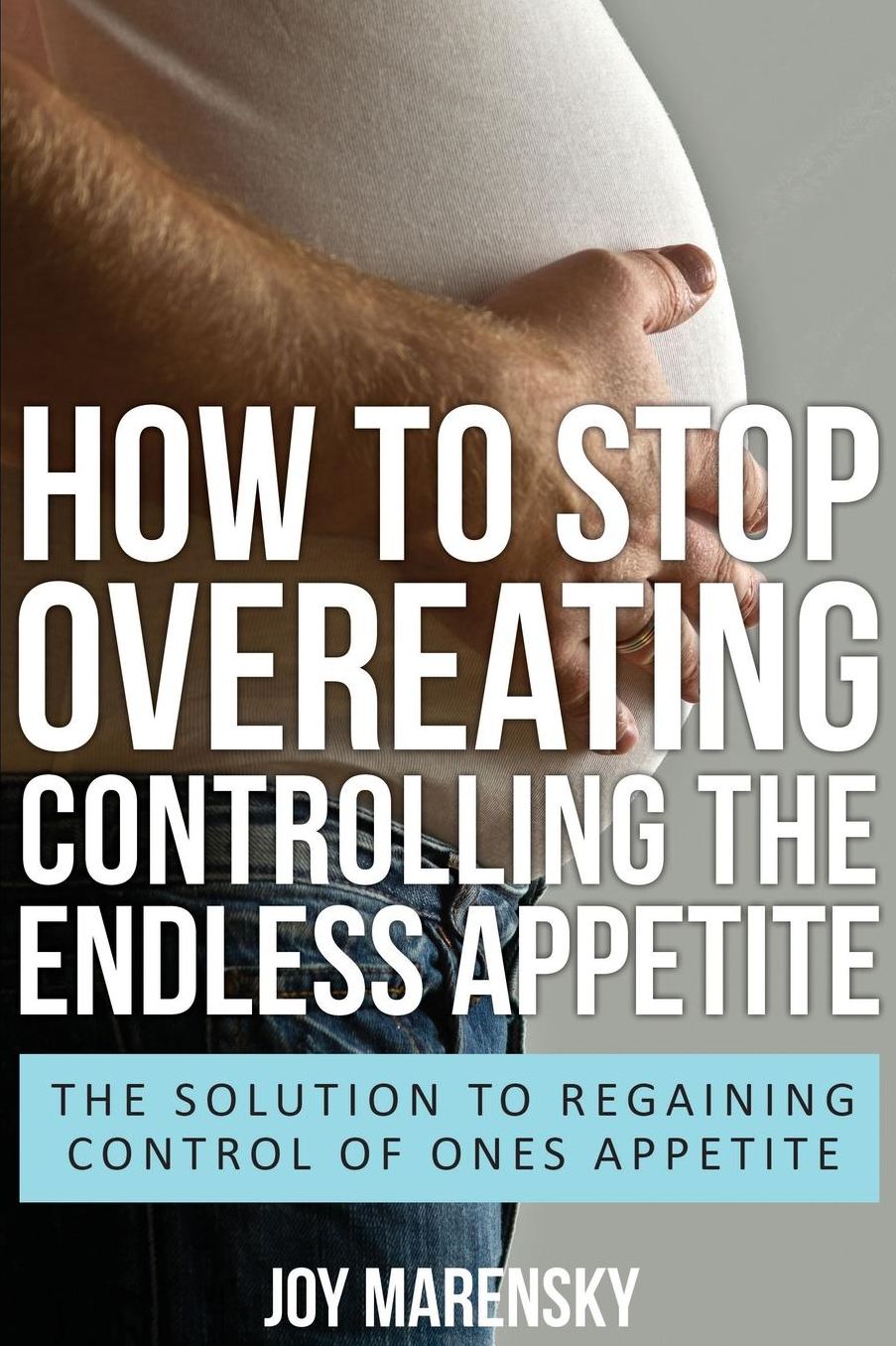 How to Stop Overeating: Controlling the Endless Appetite: The Solution to Regaining Control of Ones Appetite