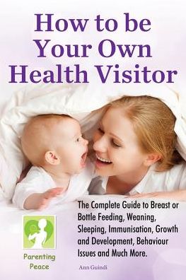 How To Be Your Own Health Visitor: The Complete Guide to Breast or Bottle Feeding, Weaning, Sleeping, Immunisation, Growth and Development, Behavioural Issues and much more.
