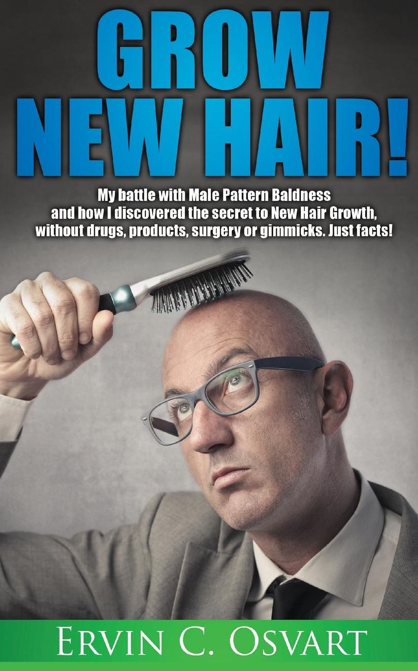 Grow New Hair: My battle with Male Pattern Baldness and How I Discovered the Secret to New Hair Growth