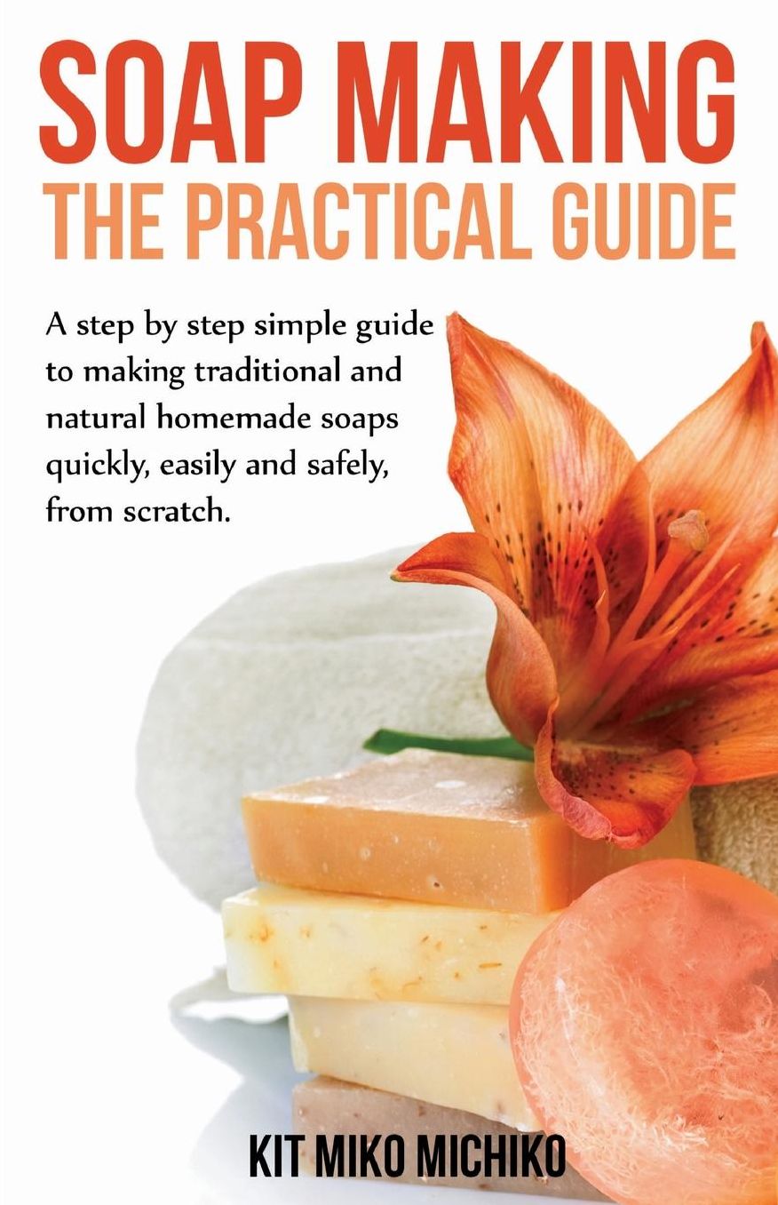 Soap Making: The Practical Guide: A Steps-By-Step Simple Guide to Making Traditional and Natural Homemade Soaps Quickly, Easily and