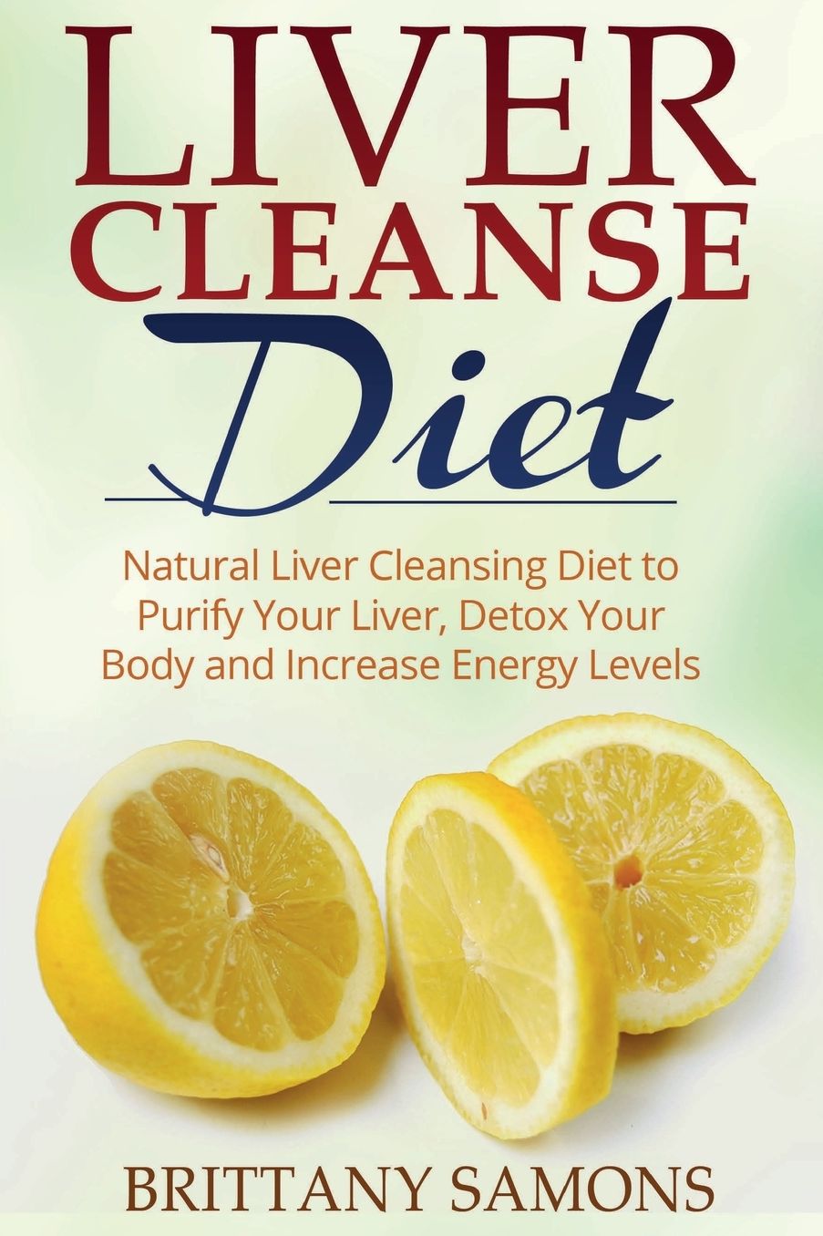 Liver Cleanse Diet: Natural Liver Cleansing Diet to Purify Your Liver, Detox Your Body and Increase Energy Levels