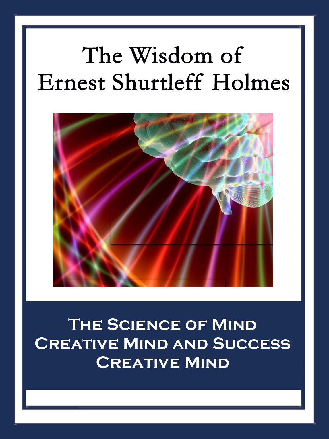 The Wisdom of Ernest Shurtleff Holmes: The Science of Mind; Creative Mind and Success; Creative Mind