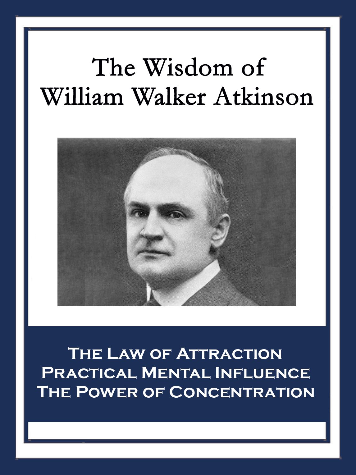 The Wisdom of William Walker Atkinson: The Law of Attraction; Practical Mental Influence; The Power of Concentration