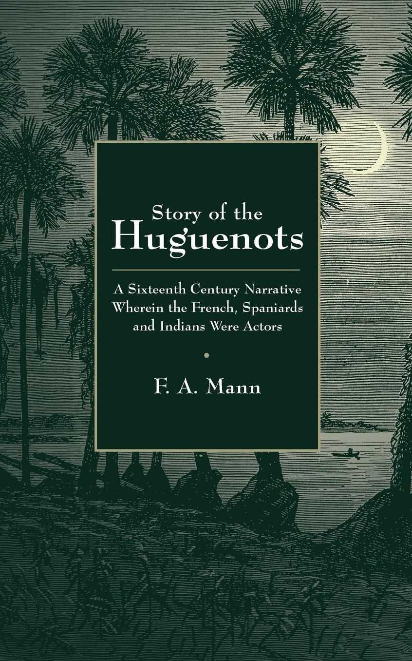 Story of the Huguenots: A Sixteenth Century Narrative Wherein the French, Spaniards and Indians Were the Actors