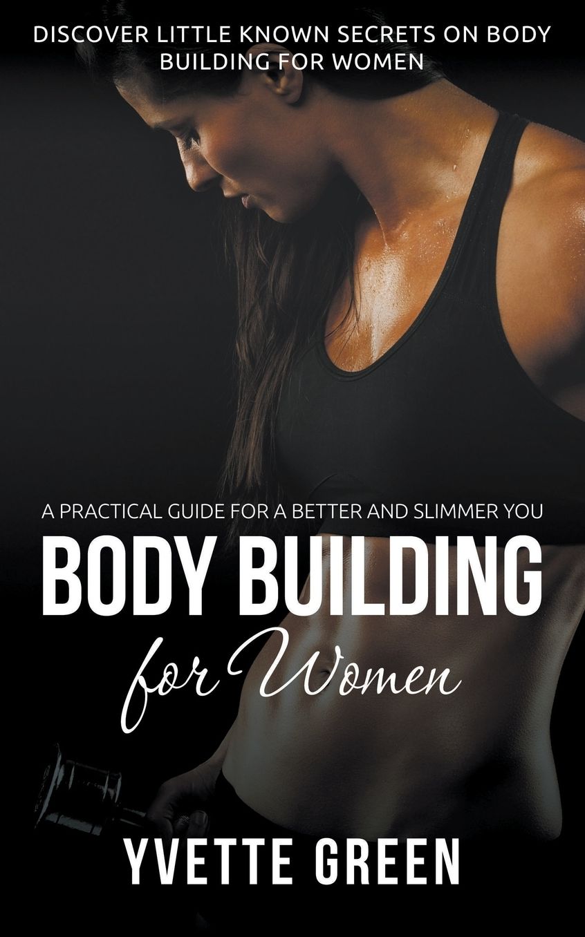 Body Building for Women: A Practical Guide For a Better and Slimmer You: Discover Little Known Secrets on Body Building for Women
