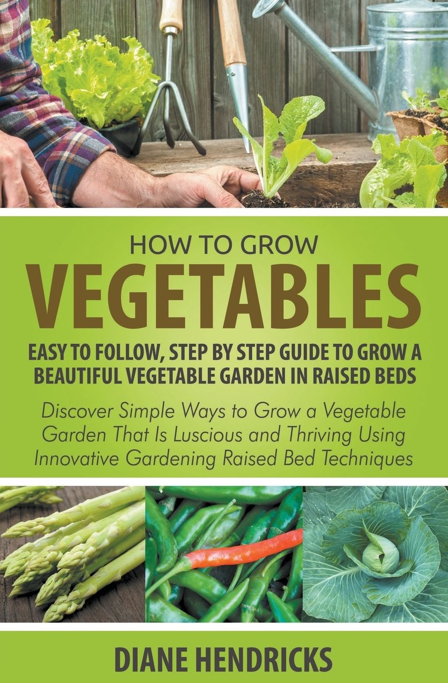 How to Grow Vegetables: Easy To Follow, Step By Step Guide to Grow a Beautiful Vegetable Garden in Raised Beds: Discover Simple Ways to Grow a Vegetable Garden That Is Luscious and Thriving Using Innovative Gardening Raised Bed Techniques
