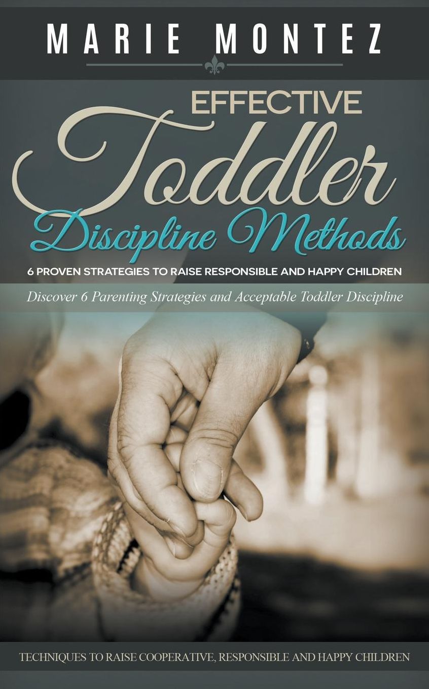 Effective Toddler Discipline Methods: 6 Proven Strategies to Raise Responsible and Happy Children: Discover 6 Parenting Strategies and Acceptable Toddler Discipline Techniques to Raise Cooperative, Responsible and Happy Children