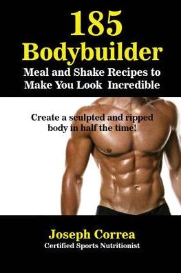 185 Bodybuilding Meal and Shake Recipes to Make You Look Incredible: Create a sculpted and ripped body in half the time!