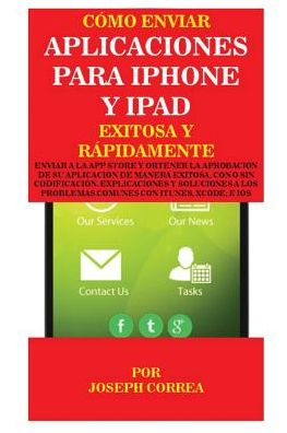 Cómo enviar Aplicaciones para iPhone y iPad Exitosa y Rápidamente: Enviar a la App Store y obtener la aprobación de su aplicación de Manera Exitosa, con o sin Codificación. Explicaciones y Soluciones a los Problemas Comunes con Itunes, Xcode, e IOS