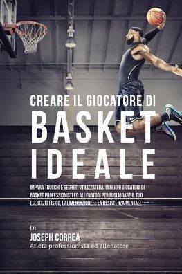 Creare il Giocatore Di Basket Ideale: Impara Trucchi E Segreti Utilizzati Dai Migliori Giocatori Di Basket Professionisti Ed Allenatori Per Migliorare Il Tuo Esercizio Fisico, L'alimentazione, E La Resistenza Mentale