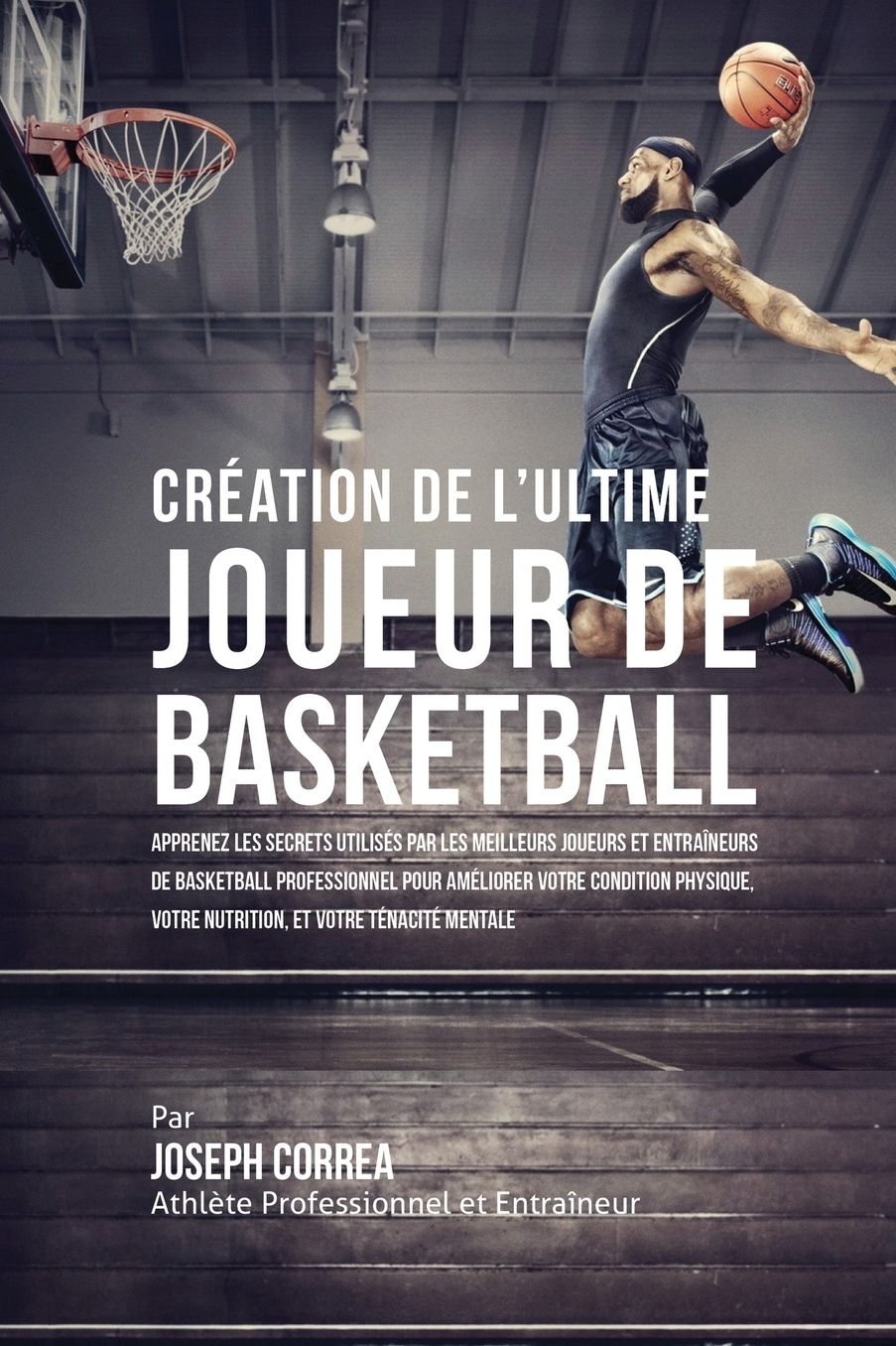 Création de l'Ultime Joueur de Basketball: Apprenez les secrets utilisés par les meilleurs joueurs et entraîneurs de basketball professionnel pour améliorer votre condition physique, votre Nutrition, et votre Ténacité Mentale