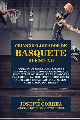 Criando o Jogador de Basquete Definitivo: Aprenda os Segredos e Truques Usados pelos Melhores Jogadores de Basquete Profissionais e Treinadores para Melhorar o seu Condicionamento, Nutrição e Tenacidade Mental sem Comprimidos ou Shakes