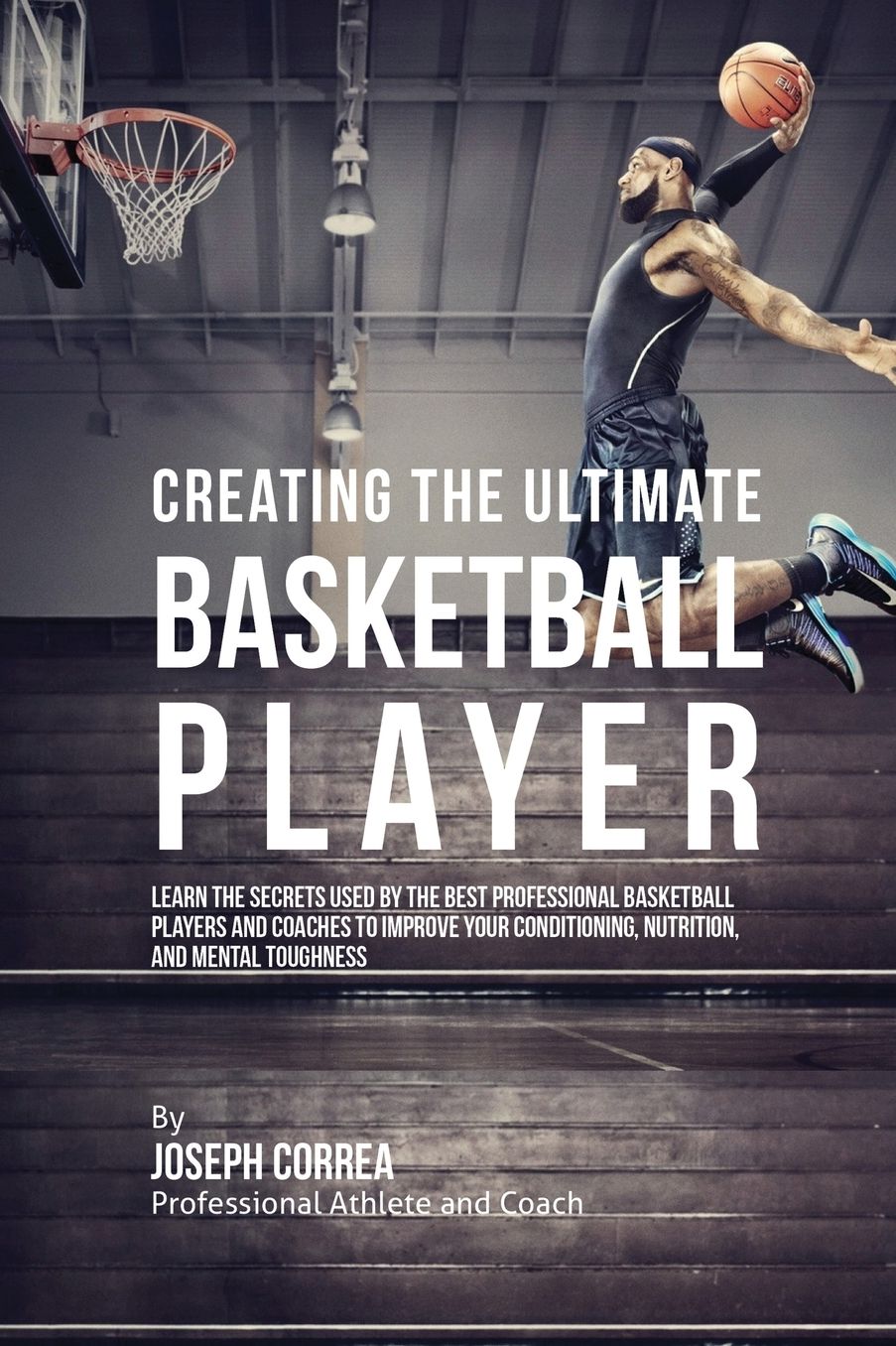 Creating the Ultimate Basketball Player: Learn the Secrets Used by the Best Professional Basketball Players and Coaches to Improve Your Conditioning, Nutrition, and Mental Toughness