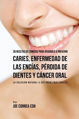 36 Recetas de Comidas Para Ayudarlo A Prevenir Caries, Enfermedad de Las Encías, Pérdida de Dientes y Cáncer Oral: La Solución Natural A Sus Problemas Orales