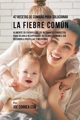47 Recetas De Comidas Para Solucionar La Fiebre Común: Alimente Su Cuerpo Con Los Nutrientes Correctos Para Dejarlo Recuperarse De Fiebres Comunes Sin Recurrir A Pastillas y Medicinas
