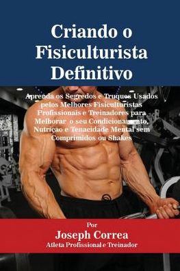 Criando o Fisiculturista Definitivo: Aprenda os Segredos e Truques Usados pelos Melhores Fisiculturistas Profissionais e Treinadores para Melhorar o seu Condicionamento, Nutrição e Tenacidade Mental sem Comprimidos ou Shakes