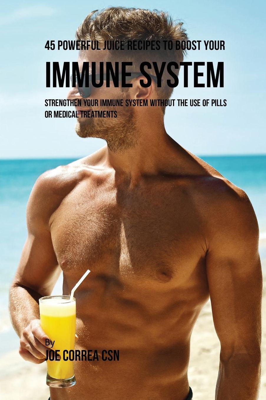 45 Powerful Juice Recipes to Boost Your Immune System: Strengthen Your Immune System Without the Use of Pills or Medical Treatments