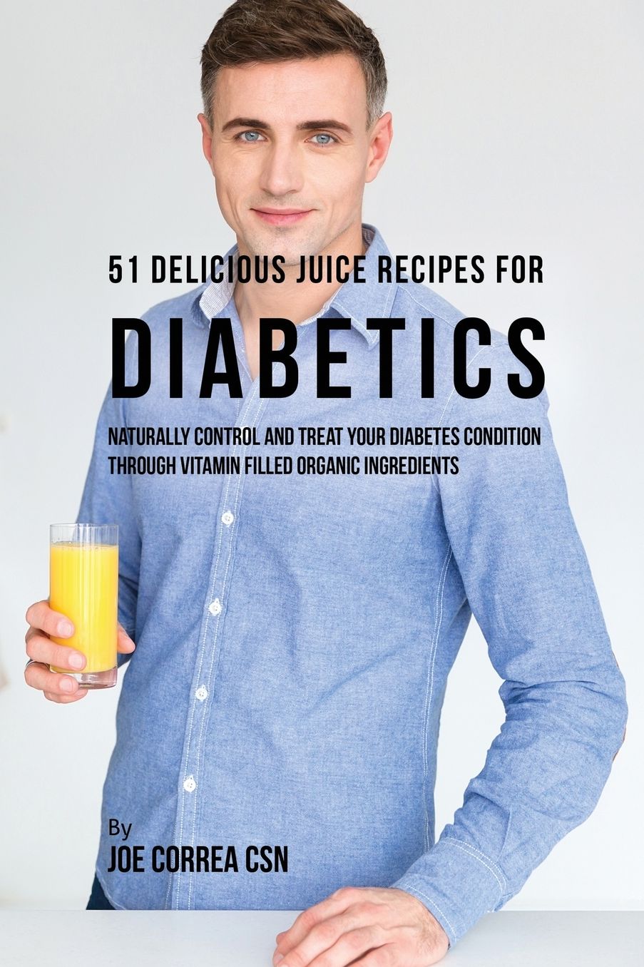51 Delicious Juice Recipes for Diabetics: Naturally Control and Treat Your Diabetes Condition through Vitamin Filled Organic Ingredients