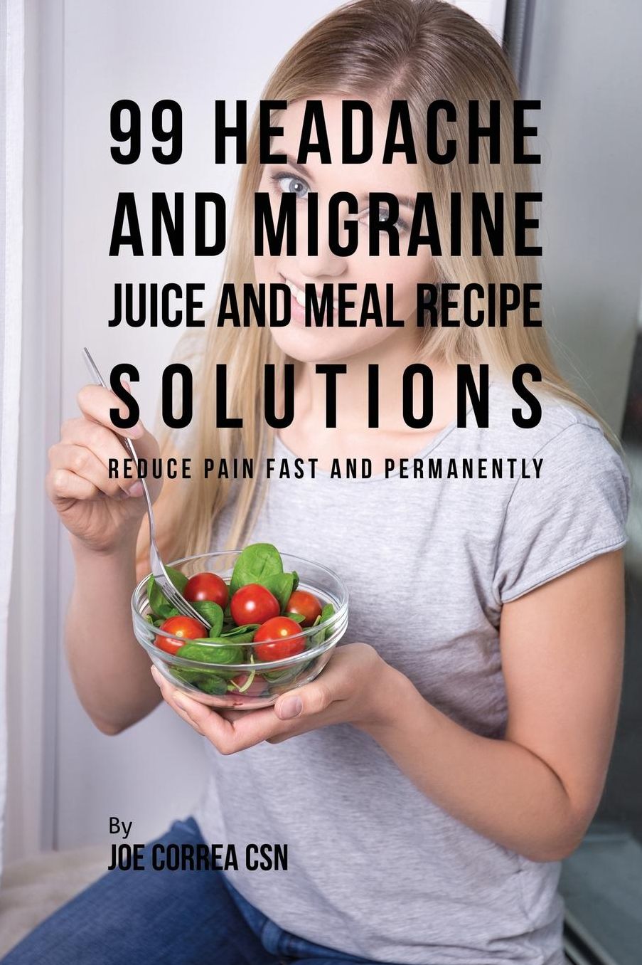 99 Headache and Migraine Juice and Meal Recipe Solutions: Reduce Pain Fast and Permanently