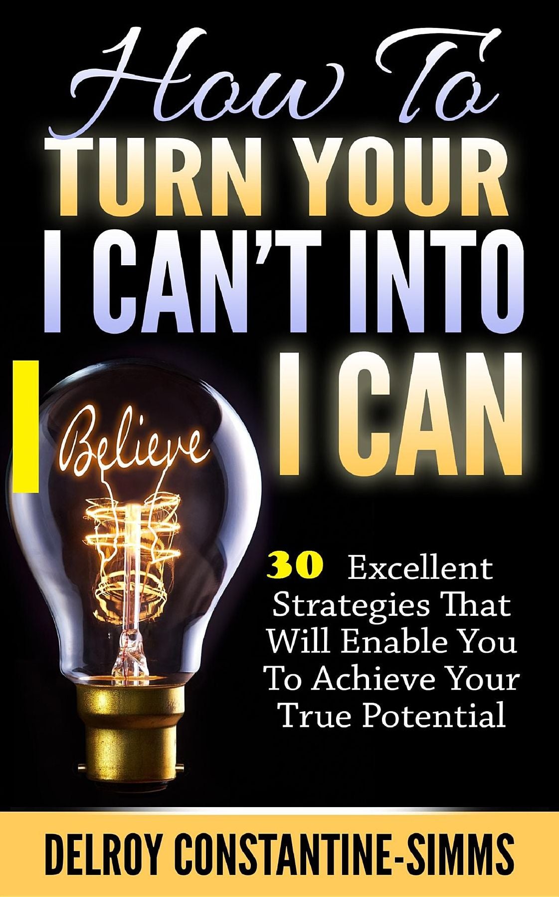 How To Turn Your I Can't Into I Believe Can: 30 Excellent Strategies That Will Enable You To Achieve Your True Potential