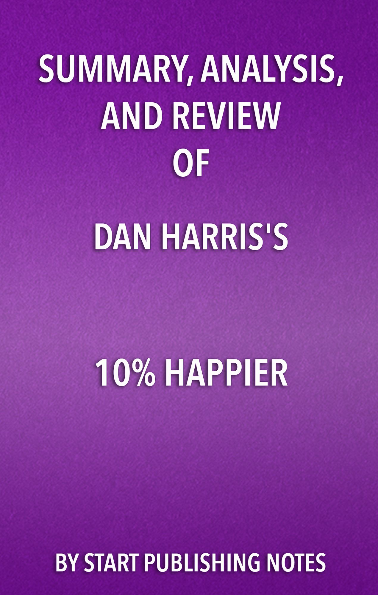 Summary, Analysis, and Review of Dan Harris' 10% Happier: How I Tamed The Voice in My Head, Reduced Stress Without Losing My Edge, and Found Self-Help That Actually Works--A True Story