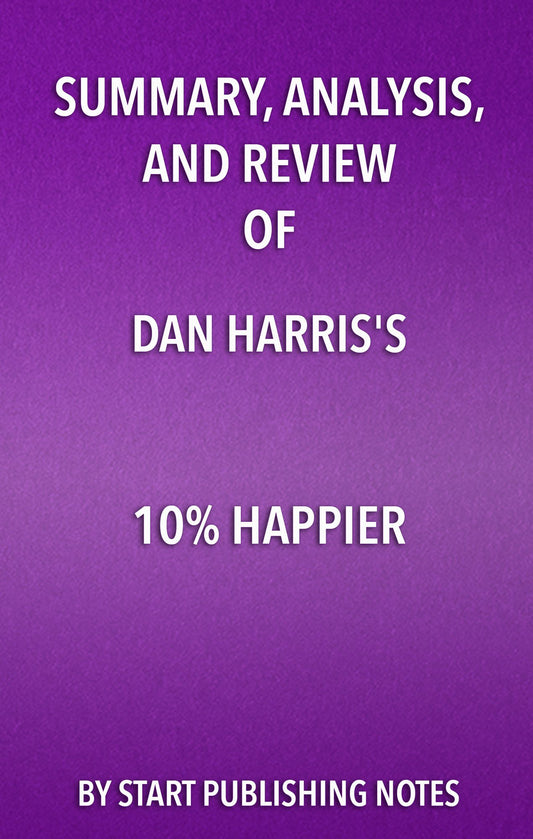 Summary, Analysis, and Review of Dan Harris' 10% Happier: How I Tamed The Voice in My Head, Reduced Stress Without Losing My Edge, and Found Self-Help That Actually Works--A True Story