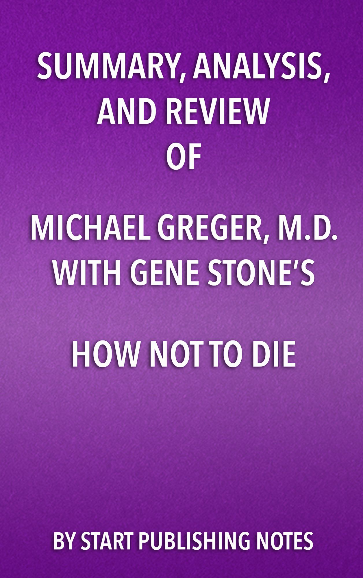 Summary, Analysis, and Review of Michael Greger, M.D. and Gene Stone's How Not to Die: Discover the Foods Scientifically Proven to Prevent and Reverse Disease