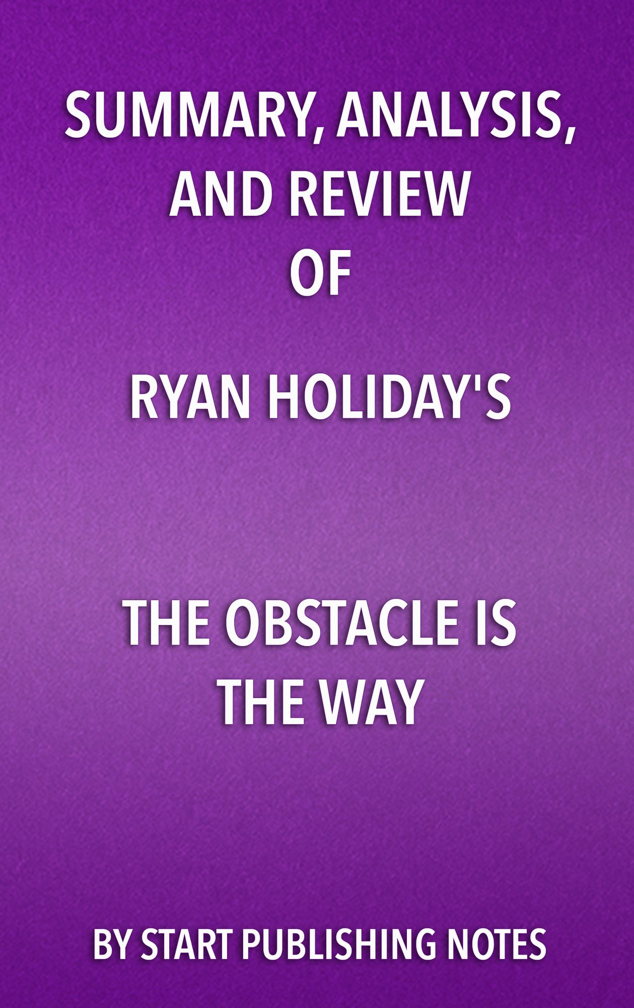 Summary, Analysis, and Review of Ryan Holiday's The Obstacle Is the Way: The Timeless Art of Turning Trials Into Triumph