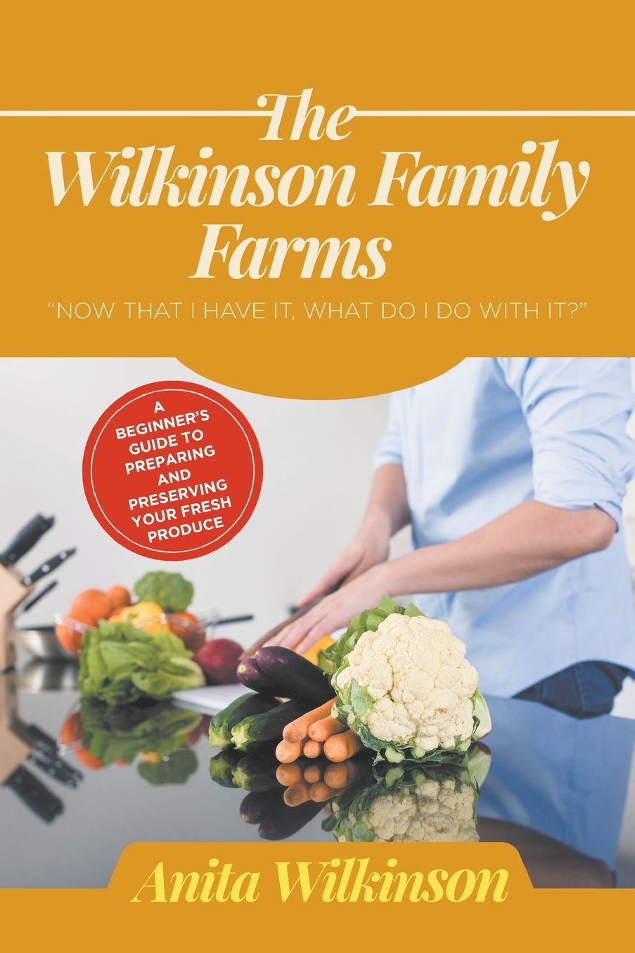 THE WILKINSON FAMILY FARMS: NOW THAT I HAVE IT, WHAT DO I DO WITH IT?" A BEGINNERS GUIDE TO PREPARING AND PRESERVING YOUR FRESH PRODUCE