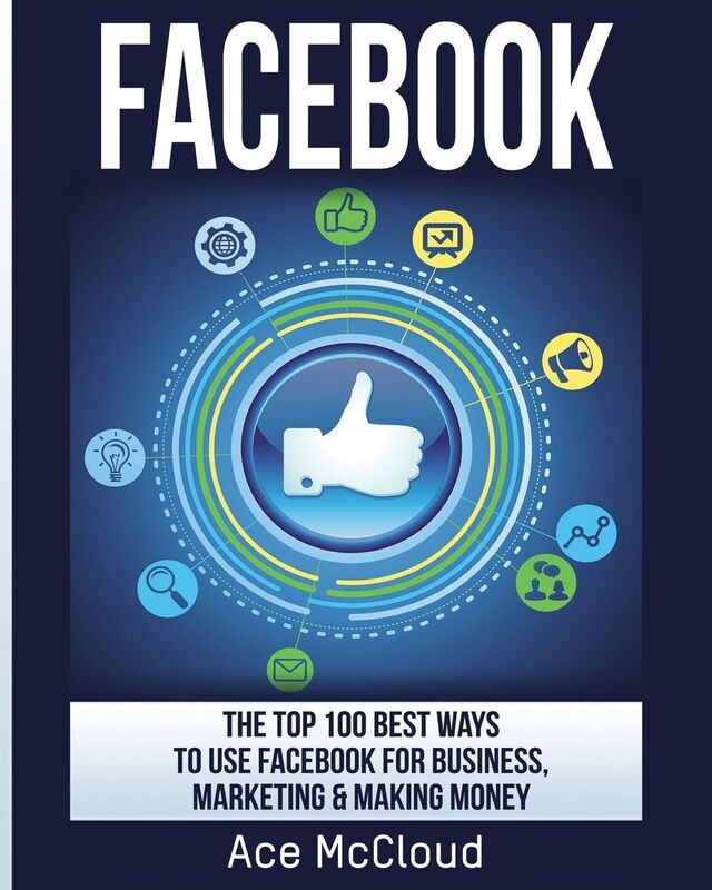 Facebook: The Top 100 Best Ways To Use Facebook For Business, Marketing, & Making Money