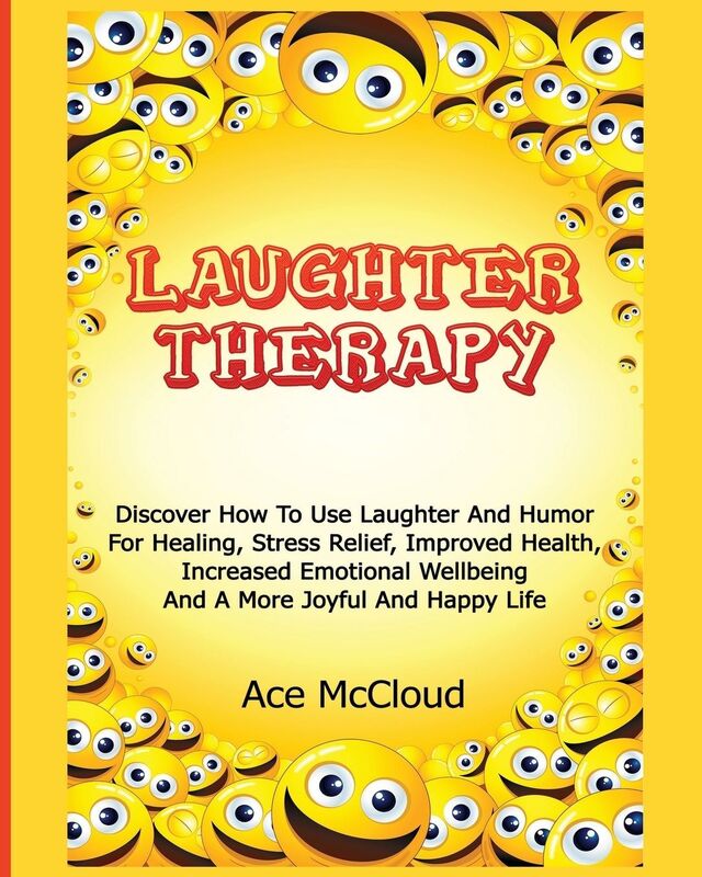 Laughter Therapy: Discover How To Use Laughter And Humor For Healing, Stress Relief, Improved Health, Increased Emotional Wellbeing And A More Joyful And Happy Life