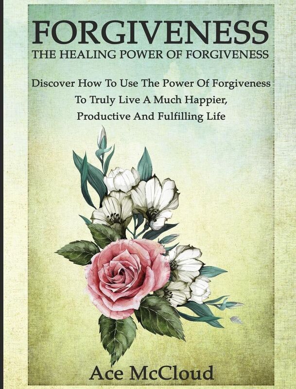 Forgiveness: The Healing Power Of Forgiveness: Discover How To Use The Power Of Forgiveness To Truly Live A Much Happier, Productive And Fulfilling Life
