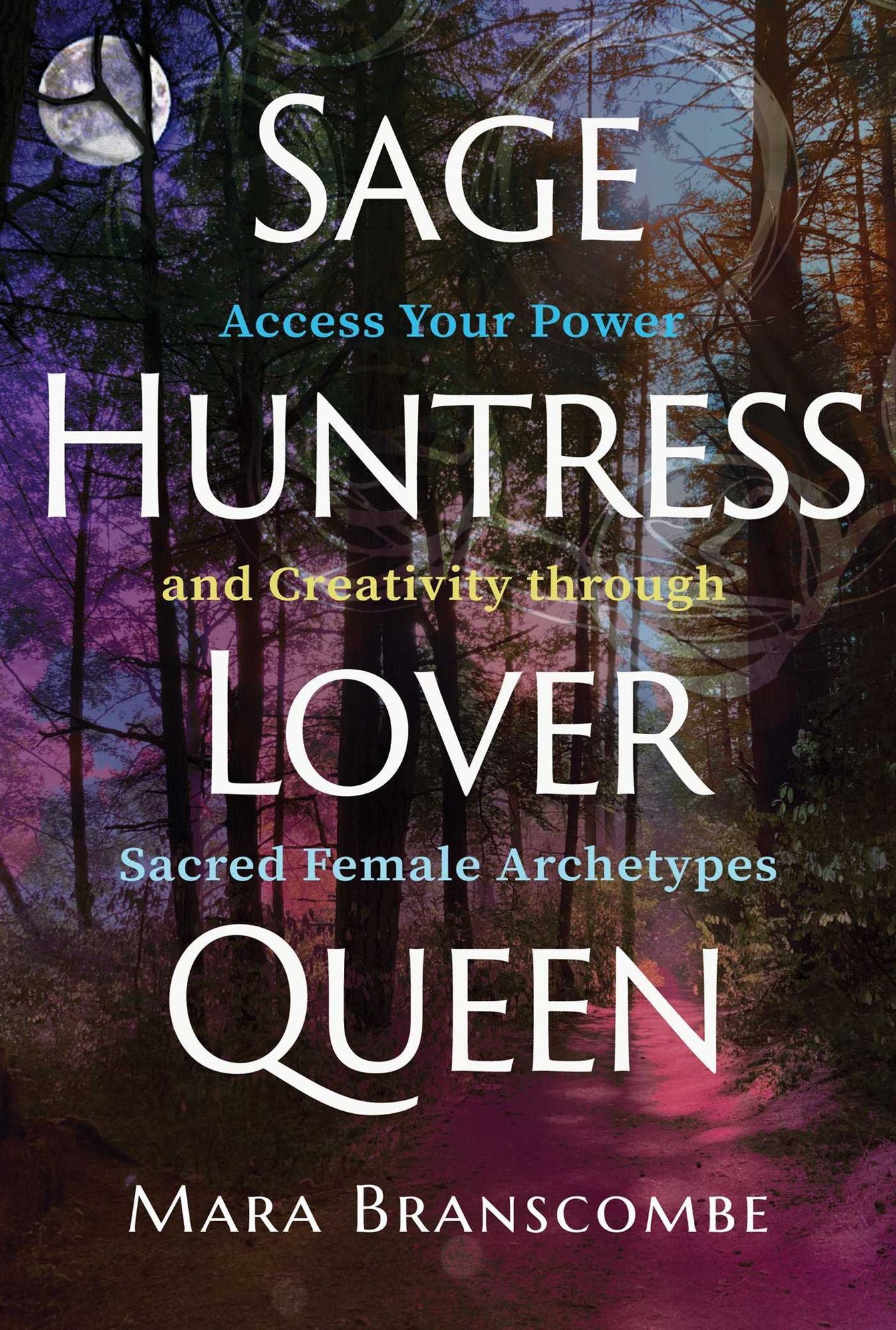 Sage, Huntress, Lover, Queen: Access Your Power and Creativity Through Sacred Female Archetypes