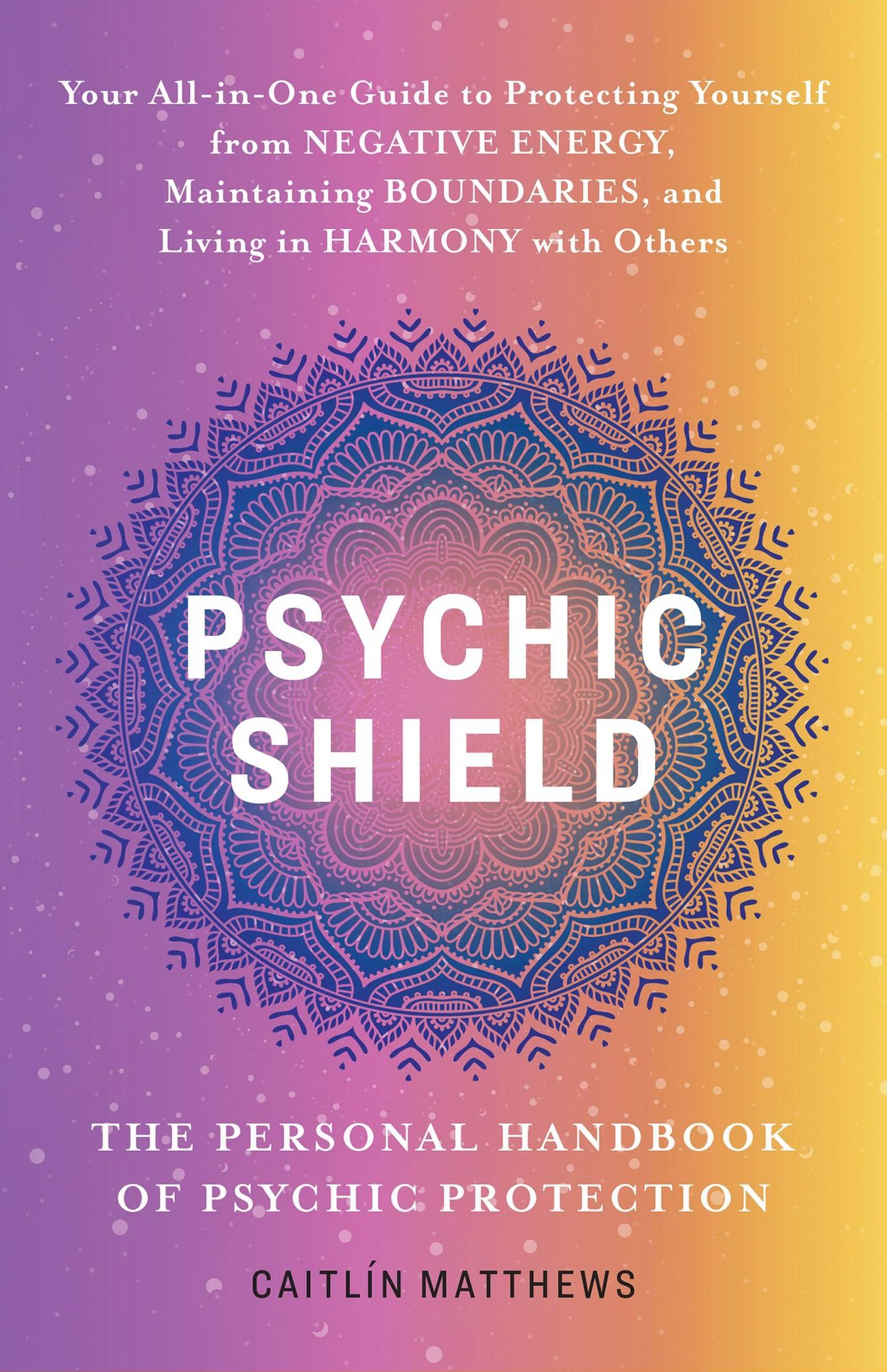 Psychic Shield: The Personal Handbook of Psychic Protection: Your All-in-One Guide to Protecting Yourself from Negative Energy, Maintaining Boundaries, and Living in Harmony with Others