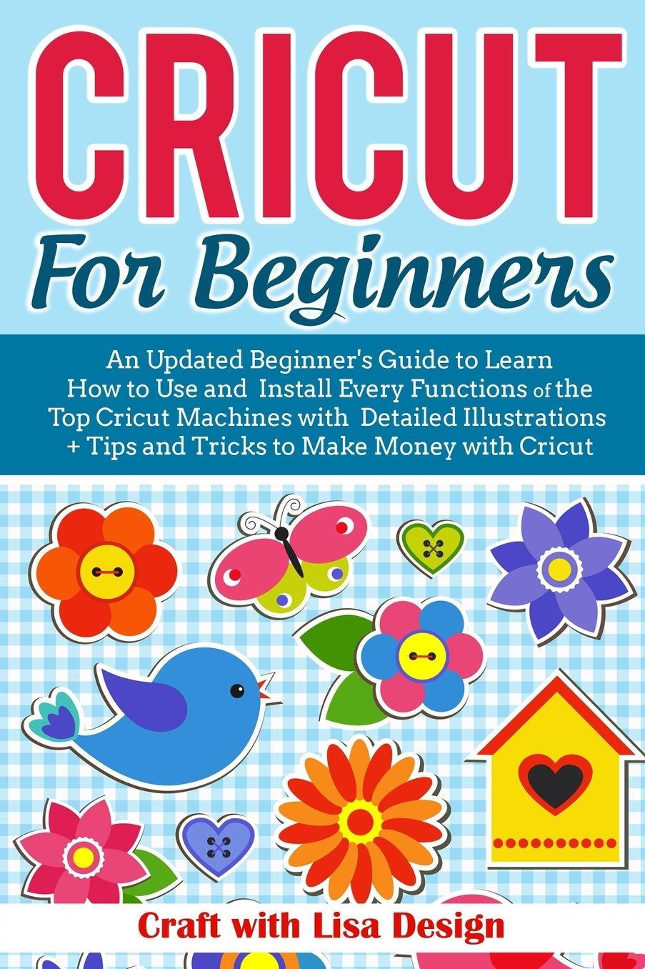 CRICUT FOR BEGINNERS: An Updated Beginner's Guide to Learn How to Use and Install Every Functions of the Top Cricut Machines with Detailed Illustrations + Tips and Tricks to Make